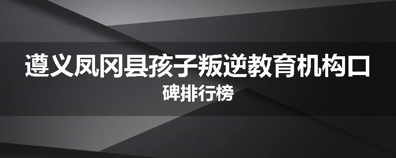 遵义凤冈县孩子叛逆教育机构口碑排行榜