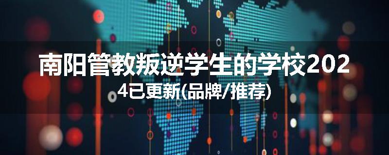 南阳管教叛逆学生的学校2024已更新(品牌/推荐)