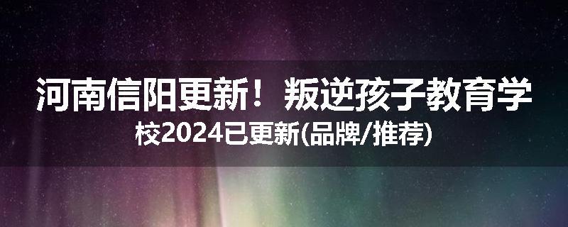 河南信阳更新！叛逆孩子教育学校2024已更新(品牌/推荐)