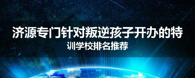 济源专门针对叛逆孩子开办的特训学校排名推荐