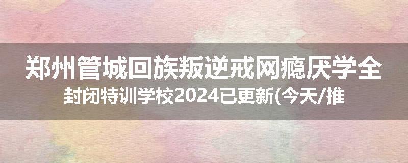 郑州管城回族叛逆戒网瘾厌学全封闭特训学校2024已更新(今天/推荐)