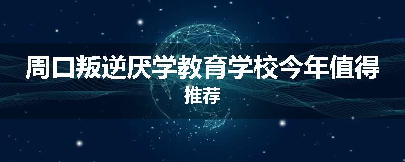周口叛逆厌学教育学校今年值得推荐