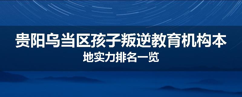 贵阳乌当区孩子叛逆教育机构本地实力排名一览
