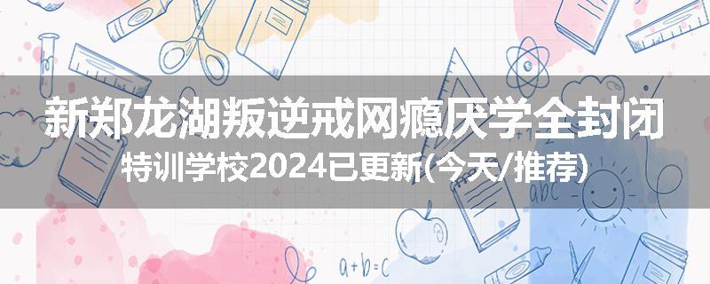 新郑龙湖叛逆戒网瘾厌学全封闭特训学校2024已更新(今天/推荐)