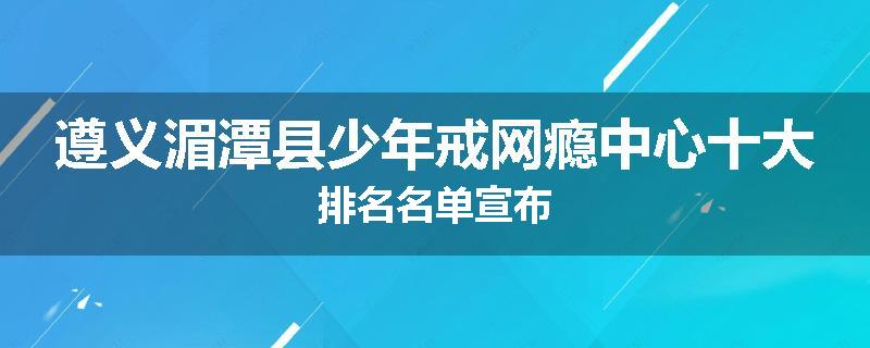 遵义湄潭县少年戒网瘾中心十大排名名单宣布