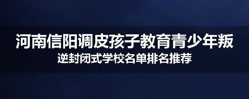 河南信阳调皮孩子教育青少年叛逆封闭式学校名单排名推荐