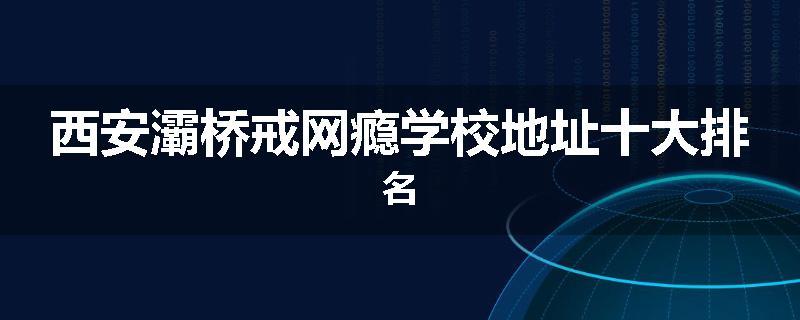 西安灞桥戒网瘾学校地址十大排名