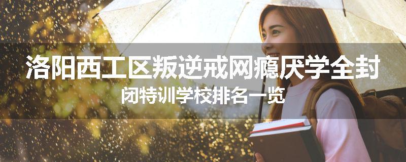 洛阳西工区叛逆戒网瘾厌学全封闭特训学校排名一览