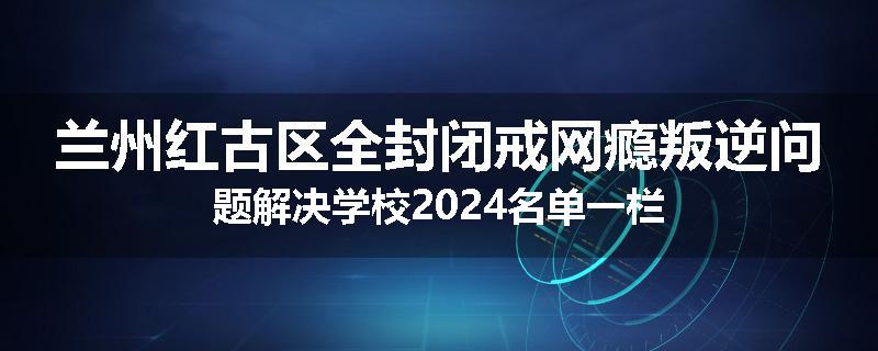 兰州红古区全封闭戒网瘾叛逆问题解决学校2024名单一栏