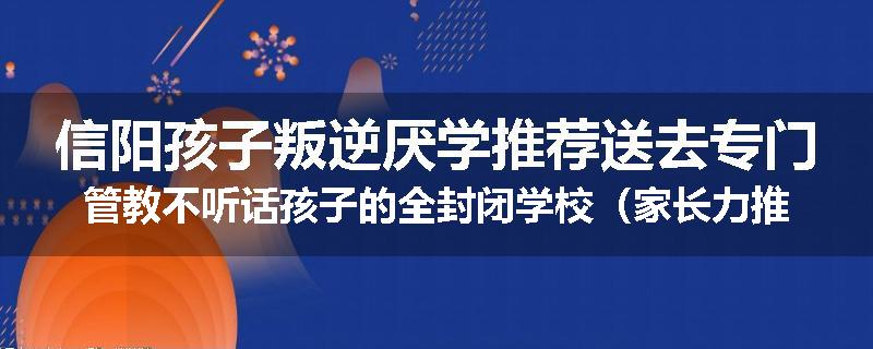 信阳孩子叛逆厌学推荐送去专门管教不听话孩子的全封闭学校（家长力推）
