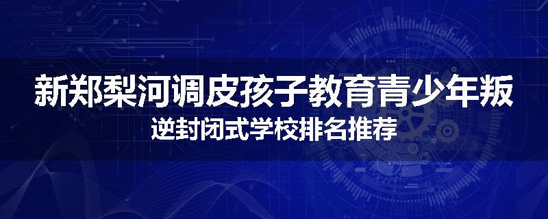 新郑梨河调皮孩子教育青少年叛逆封闭式学校排名推荐