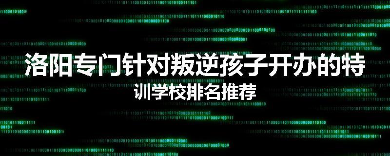 洛阳专门针对叛逆孩子开办的特训学校排名推荐