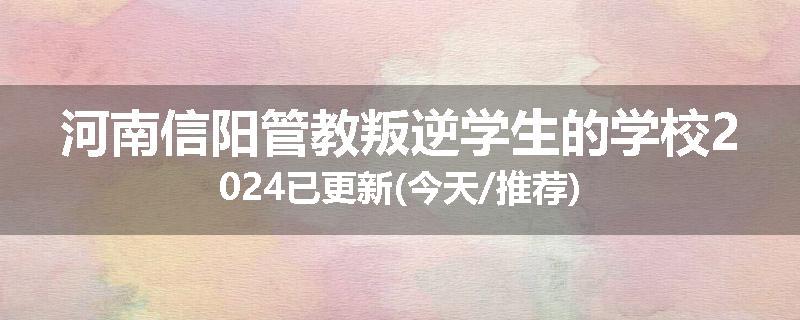 河南信阳管教叛逆学生的学校2024已更新(今天/推荐)