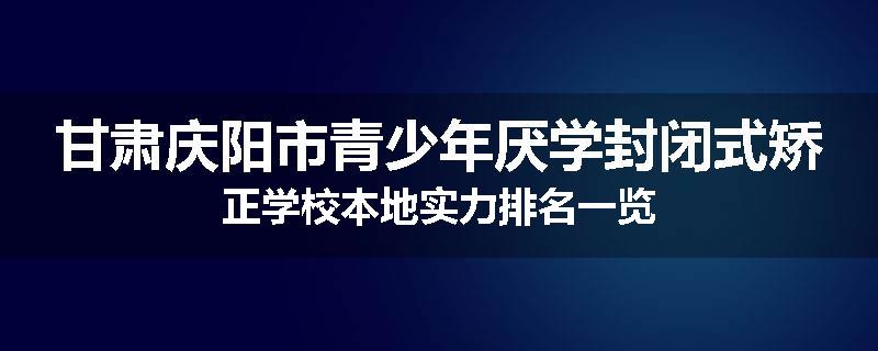 甘肃庆阳市青少年厌学封闭式矫正学校本地实力排名一览