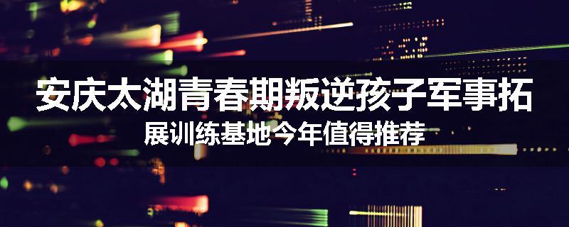 安庆太湖青春期叛逆孩子军事拓展训练基地今年值得推荐