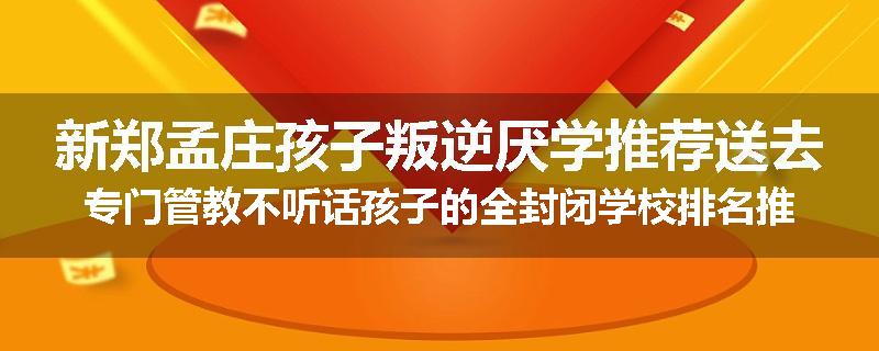 新郑孟庄孩子叛逆厌学推荐送去专门管教不听话孩子的全封闭学校排名推荐