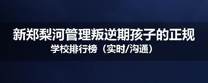 新郑梨河管理叛逆期孩子的正规学校排行榜（实时/沟通）