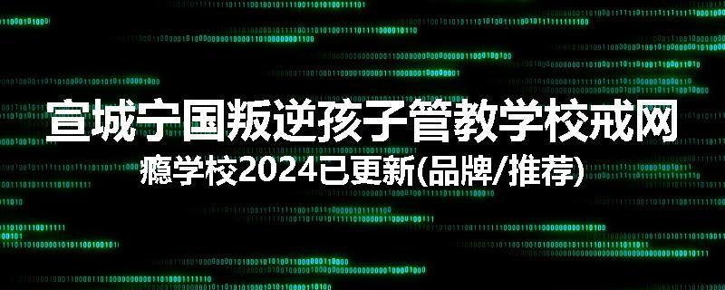 宣城宁国叛逆孩子管教学校戒网瘾学校2024已更新(品牌/推荐)