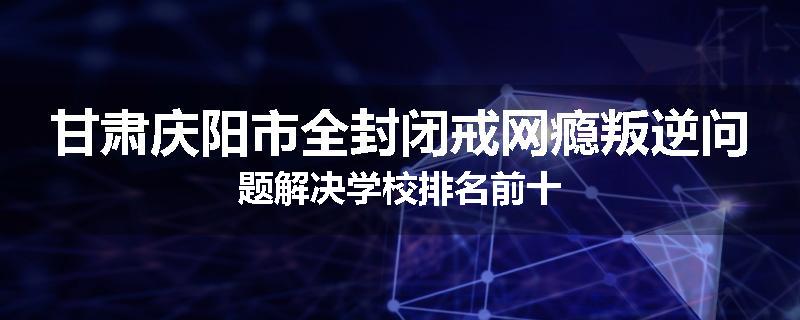 甘肃庆阳市全封闭戒网瘾叛逆问题解决学校排名前十