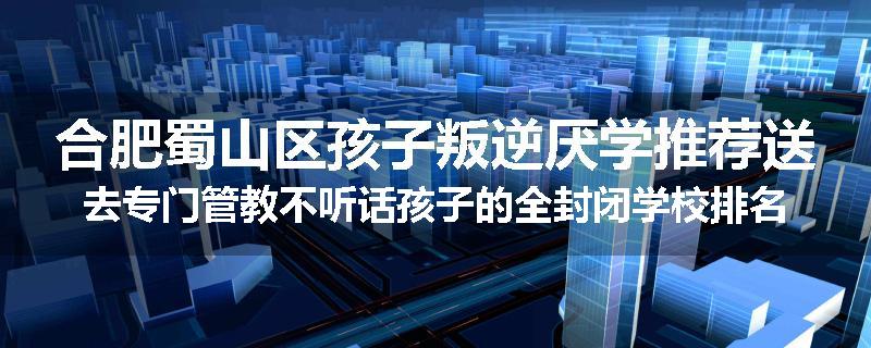 合肥蜀山区孩子叛逆厌学推荐送去专门管教不听话孩子的全封闭学校排名一览