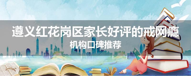 遵义红花岗区家长好评的戒网瘾机构口碑推荐