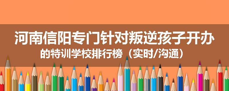 河南信阳专门针对叛逆孩子开办的特训学校排行榜（实时/沟通）