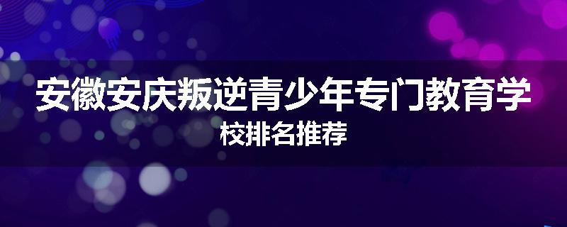 安徽安庆叛逆青少年专门教育学校排名推荐