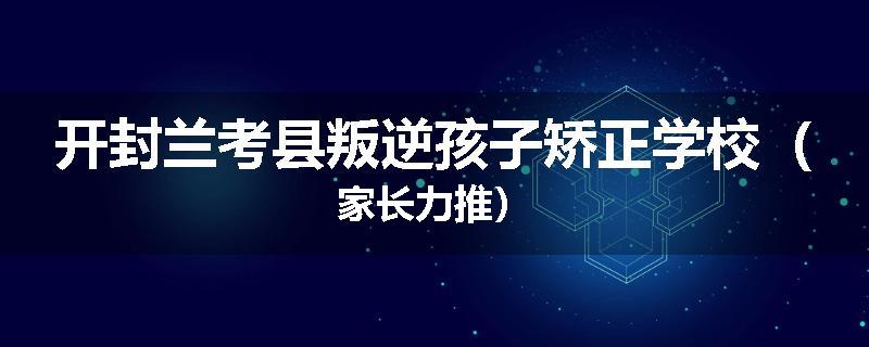 开封兰考县叛逆孩子矫正学校（家长力推）