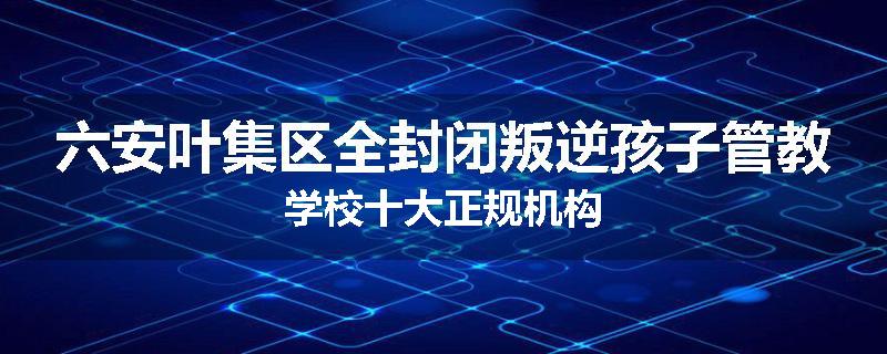 六安叶集区全封闭叛逆孩子管教学校十大正规机构