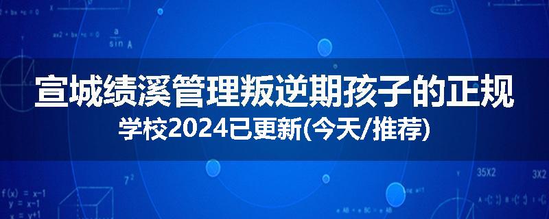宣城绩溪管理叛逆期孩子的正规学校2024已更新(今天/推荐)