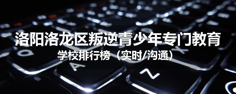 洛阳洛龙区叛逆青少年专门教育学校排行榜（实时/沟通）