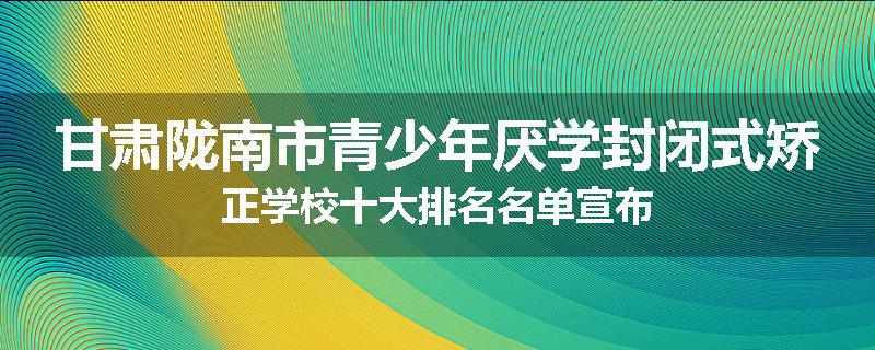 甘肃陇南市青少年厌学封闭式矫正学校十大排名名单宣布