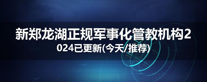 新郑龙湖正规军事化管教机构2024已更新(今天/推荐)