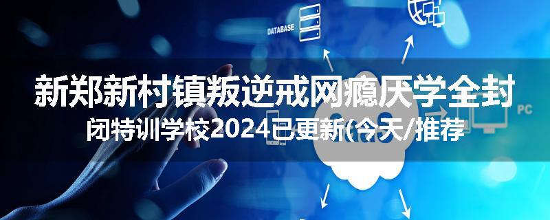 新郑新村镇叛逆戒网瘾厌学全封闭特训学校2024已更新(今天/推荐)