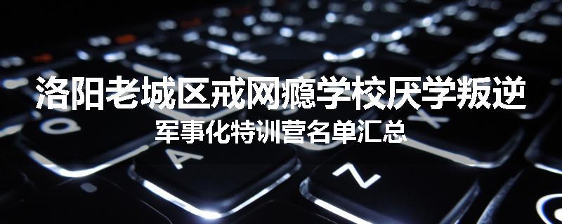 洛阳老城区戒网瘾学校厌学叛逆军事化特训营名单汇总