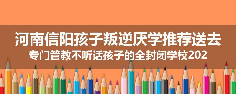 河南信阳孩子叛逆厌学推荐送去专门管教不听话孩子的全封闭学校2024已更新(今天/推荐)