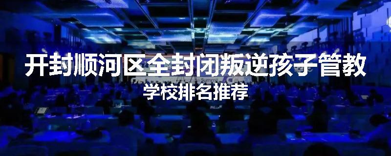 开封顺河区全封闭叛逆孩子管教学校排名推荐