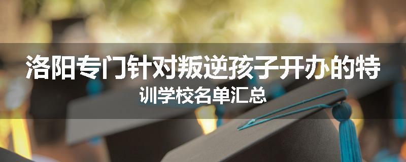 洛阳专门针对叛逆孩子开办的特训学校名单汇总