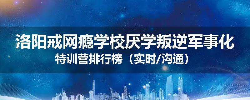 洛阳戒网瘾学校厌学叛逆军事化特训营排行榜（实时/沟通）