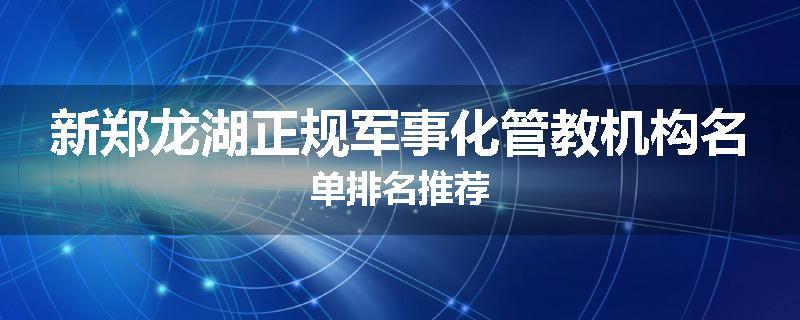 新郑龙湖正规军事化管教机构名单排名推荐