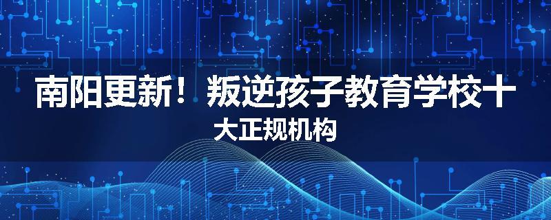 南阳更新！叛逆孩子教育学校十大正规机构