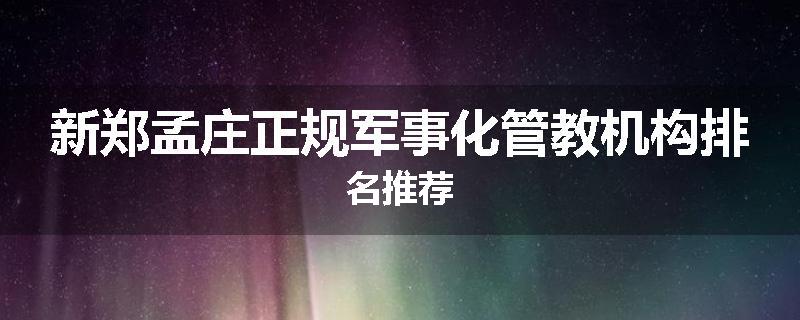 新郑孟庄正规军事化管教机构排名推荐