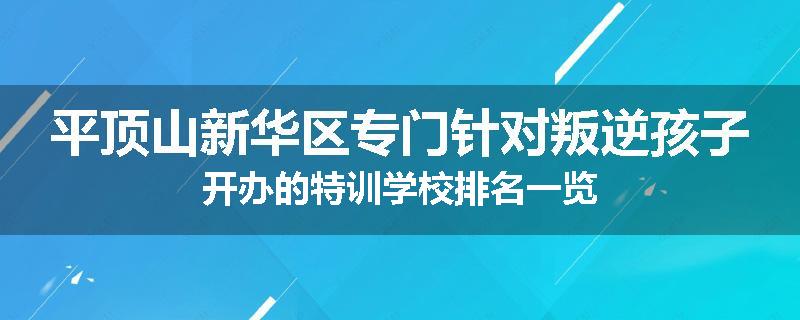 平顶山新华区专门针对叛逆孩子开办的特训学校排名一览