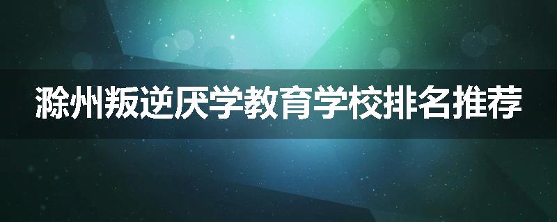 滁州叛逆厌学教育学校排名推荐