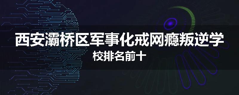 西安灞桥区军事化戒网瘾叛逆学校排名前十