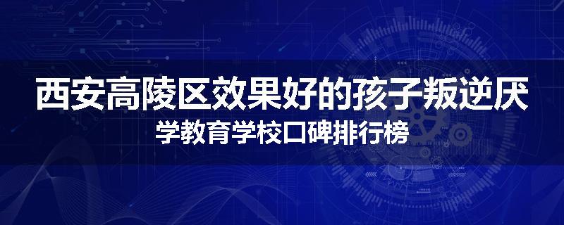 西安高陵区效果好的孩子叛逆厌学教育学校口碑排行榜
