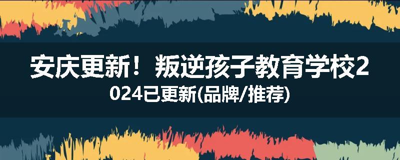 安庆更新！叛逆孩子教育学校2024已更新(品牌/推荐)