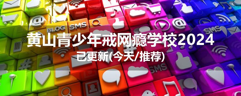 黄山青少年戒网瘾学校2024已更新(今天/推荐)