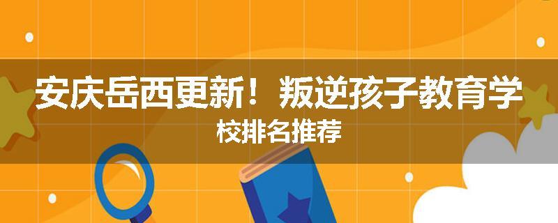 安庆岳西更新！叛逆孩子教育学校排名推荐