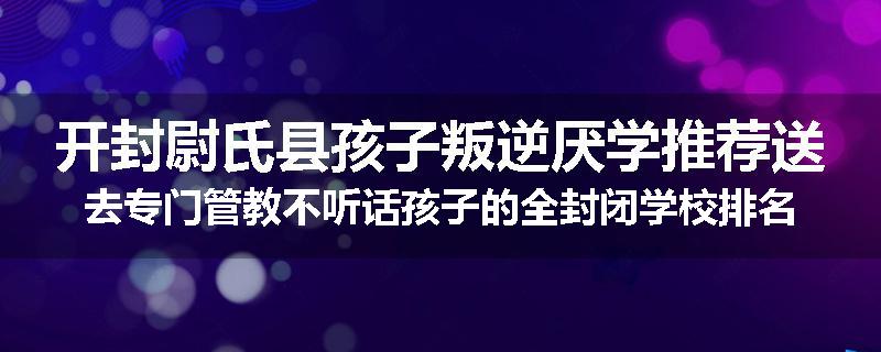开封尉氏县孩子叛逆厌学推荐送去专门管教不听话孩子的全封闭学校排名一览